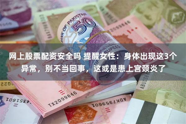 网上股票配资安全吗 提醒女性：身体出现这3个异常，别不当回事，这或是患上宫颈炎了