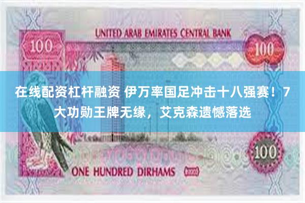 在线配资杠杆融资 伊万率国足冲击十八强赛!7大功勋王牌无缘,艾克森遗憾落选