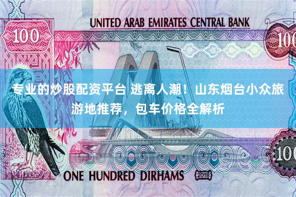 专业的炒股配资平台 逃离人潮！山东烟台小众旅游地推荐，包车价格全解析