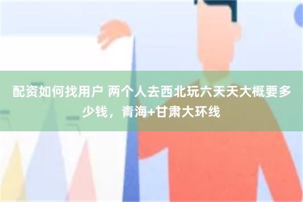 配资如何找用户 两个人去西北玩六天天大概要多少钱，青海+甘肃大环线