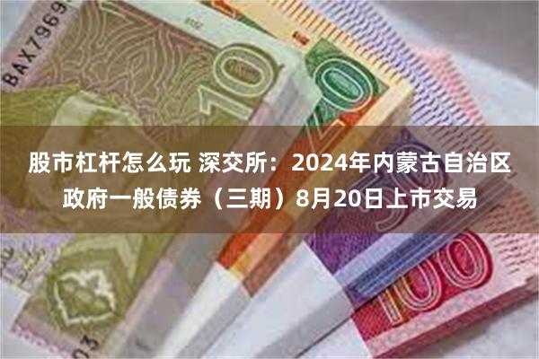 股市杠杆怎么玩 深交所：2024年内蒙古自治区政府一般债券（三期）8月20日上市交易