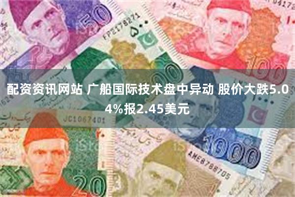 配资资讯网站 广船国际技术盘中异动 股价大跌5.04%报2.45美元