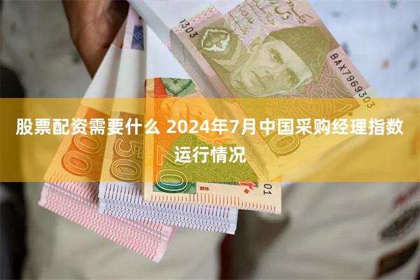 股票配资需要什么 2024年7月中国采购经理指数运行情况