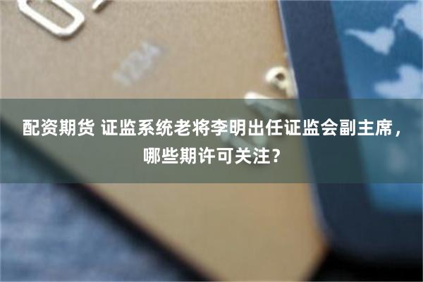 配资期货 证监系统老将李明出任证监会副主席，哪些期许可关注？
