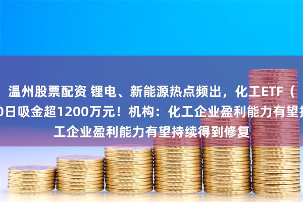 温州股票配资 锂电、新能源热点频出，化工ETF（516020）20日吸金超1200万元！机构：化工企业盈利能力有望持续得到修复