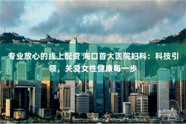 专业放心的线上配资 海口首大医院妇科：科技引领，关爱女性健康每一步