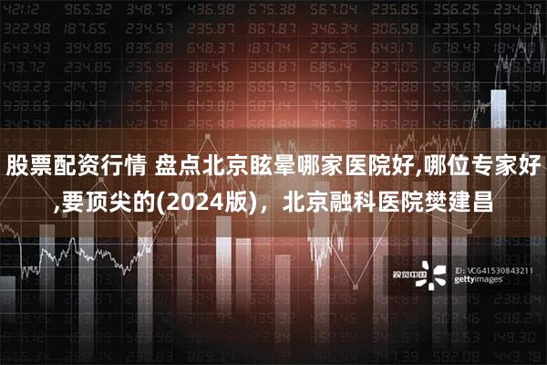 股票配资行情 盘点北京眩晕哪家医院好,哪位专家好,要顶尖的(2024版)，北京融科医院樊建昌