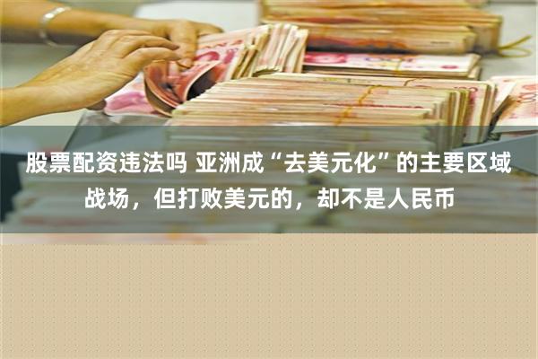 股票配资违法吗 亚洲成“去美元化”的主要区域战场，但打败美元的，却不是人民币