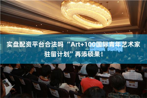 实盘配资平台合法吗 “Art+100国际青年艺术家驻留计划”再添硕果！