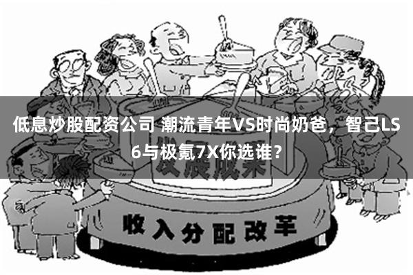 低息炒股配资公司 潮流青年VS时尚奶爸，智己LS6与极氪7X你选谁？