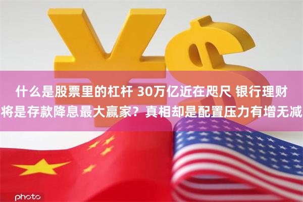 什么是股票里的杠杆 30万亿近在咫尺 银行理财将是存款降息最大赢家？真相却是配置压力有增无减