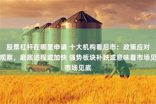 股票杠杆在哪里申请 十大机构看后市：政策应对需观察，磨底进程或加快 强势板块补跌或意味着市场见底