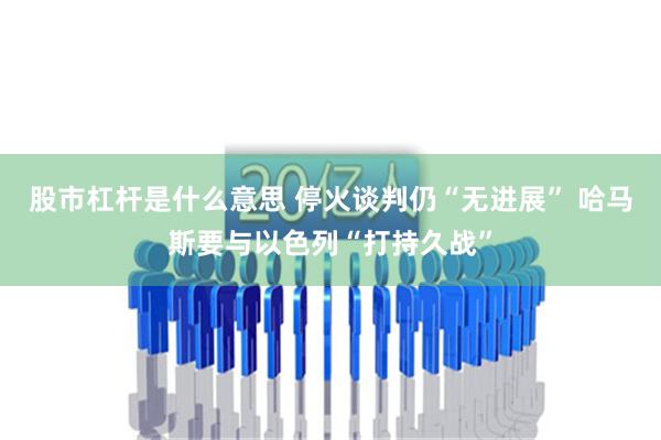 股市杠杆是什么意思 停火谈判仍“无进展” 哈马斯要与以色列“打持久战”