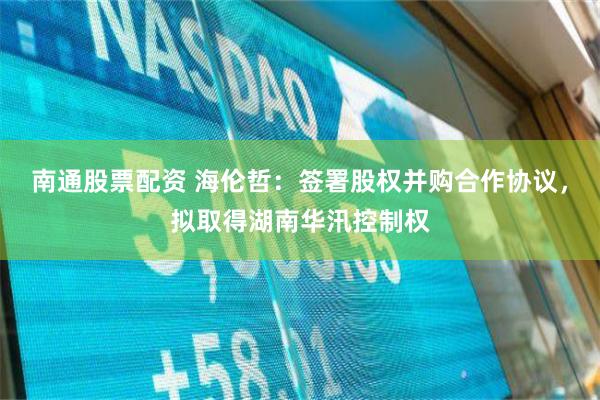 南通股票配资 海伦哲：签署股权并购合作协议，拟取得湖南华汛控制权