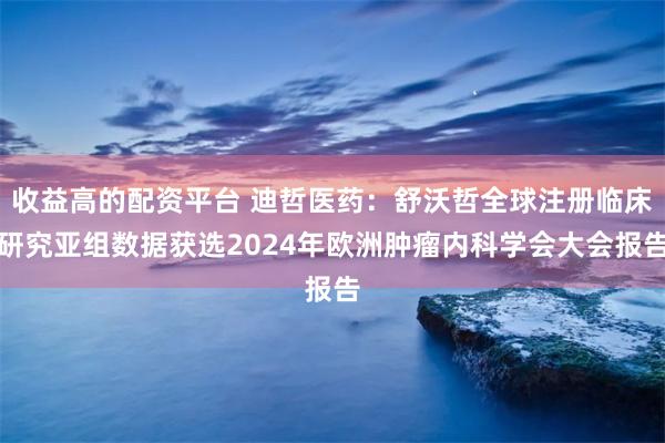 收益高的配资平台 迪哲医药：舒沃哲全球注册临床研究亚组数据获选2024年欧洲肿瘤内科学会大会报告