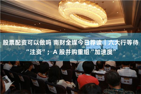 股票配资可以做吗 南财全媒今日荐读｜六大行等待“注资”；A 股并购重组“加速度”