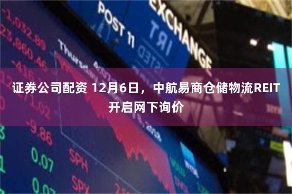 证券公司配资 12月6日，中航易商仓储物流REIT开启网下询价
