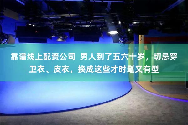 靠谱线上配资公司  男人到了五六十岁，切忌穿卫衣、皮衣，换成这些才时髦又有型
