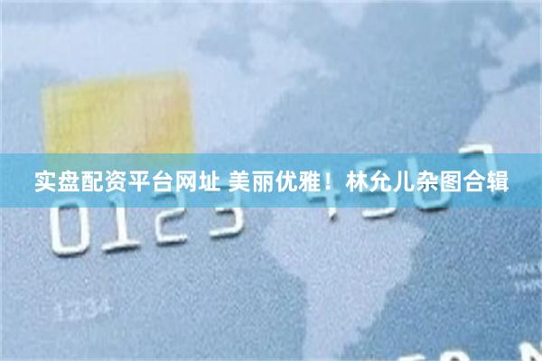 实盘配资平台网址 美丽优雅！林允儿杂图合辑