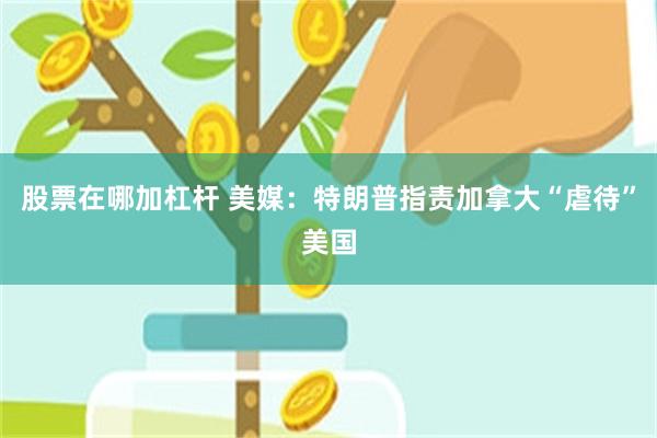 股票在哪加杠杆 美媒：特朗普指责加拿大“虐待”美国