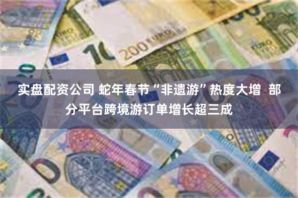 实盘配资公司 蛇年春节“非遗游”热度大增  部分平台跨境游订单增长超三成