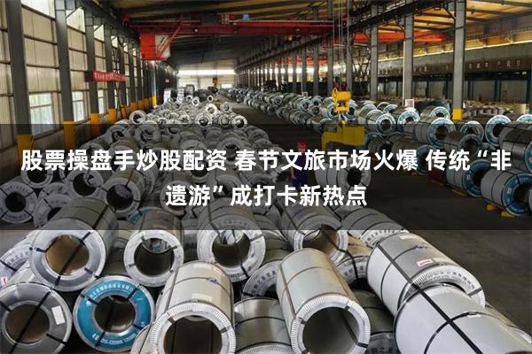 股票操盘手炒股配资 春节文旅市场火爆 传统“非遗游”成打卡新热点