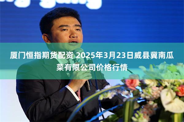 厦门恒指期货配资 2025年3月23日威县冀南瓜菜有限公司价格行情