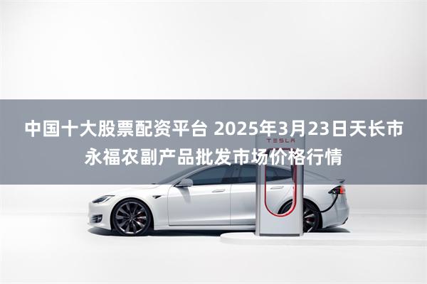 中国十大股票配资平台 2025年3月23日天长市永福农副产品批发市场价格行情