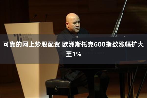 可靠的网上炒股配资 欧洲斯托克600指数涨幅扩大至1%
