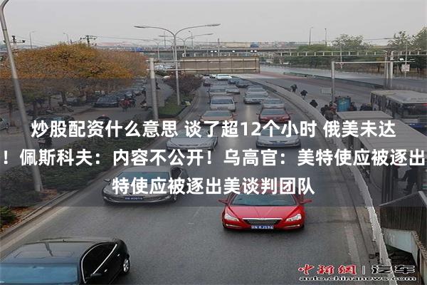 炒股配资什么意思 谈了超12个小时 俄美未达成联合声明！佩斯科夫：内容不公开！乌高官：美特使应被逐出美谈判团队