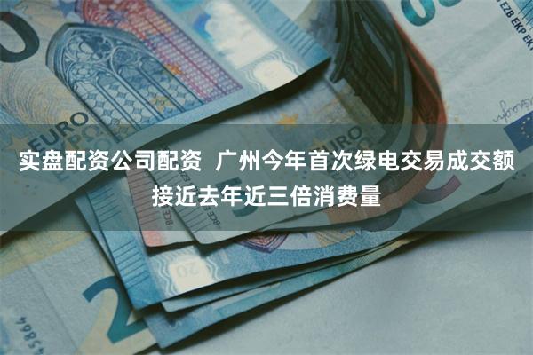 实盘配资公司配资  广州今年首次绿电交易成交额接近去年近三倍消费量