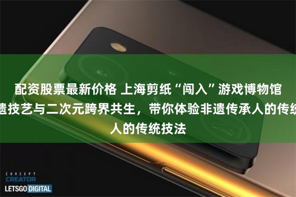 配资股票最新价格 上海剪纸“闯入”游戏博物馆，非遗技艺与二次元跨界共生，带你体验非遗传承人的传统技法