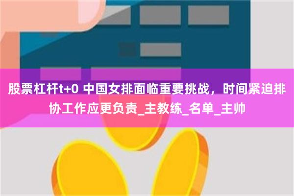 股票杠杆t+0 中国女排面临重要挑战，时间紧迫排协工作应更负责_主教练_名单_主帅