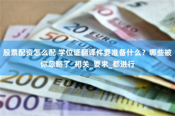 股票配资怎么配 学位证翻译件要准备什么？哪些被你忽略了_相关_要求_都进行
