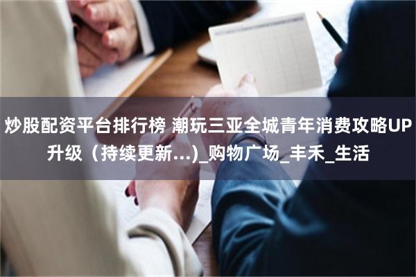 炒股配资平台排行榜 潮玩三亚全城青年消费攻略UP升级（持续更新...)_购物广场_丰禾_生活