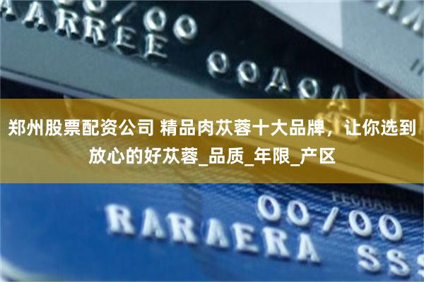 郑州股票配资公司 精品肉苁蓉十大品牌，让你选到放心的好苁蓉_品质_年限_产区
