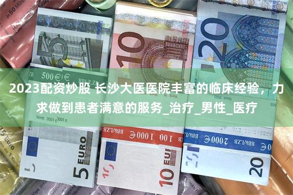 2023配资炒股 长沙大医医院丰富的临床经验，力求做到患者满意的服务_治疗_男性_医疗