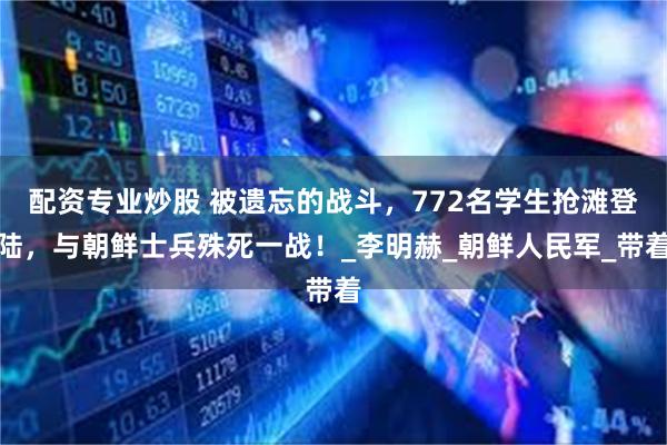 配资专业炒股 被遗忘的战斗，772名学生抢滩登陆，与朝鲜士兵殊死一战！_李明赫_朝鲜人民军_带着