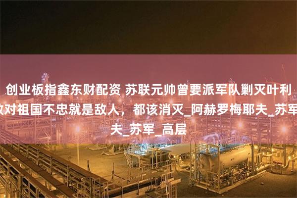 创业板指鑫东财配资 苏联元帅曾要派军队剿灭叶利钦：敢对祖国不忠就是敌人，都该消灭_阿赫罗梅耶夫_苏军_高层