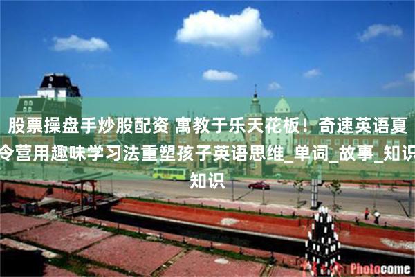 股票操盘手炒股配资 寓教于乐天花板！奇速英语夏令营用趣味学习法重塑孩子英语思维_单词_故事_知识