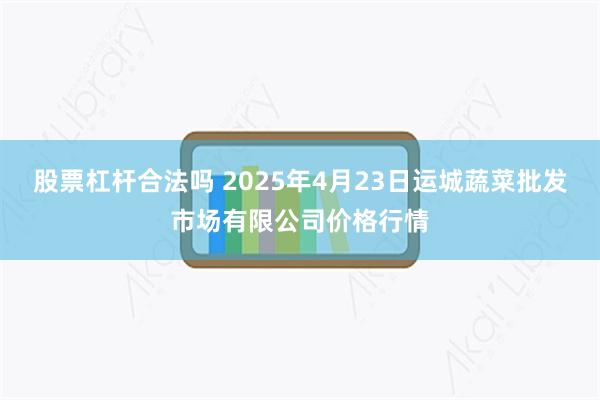 股票杠杆合法吗 2025年4月23日运城蔬菜批发市场有限公司价格行情