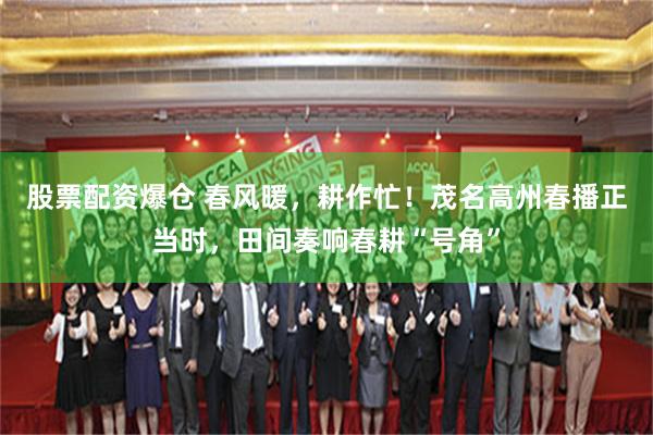 股票配资爆仓 春风暖，耕作忙！茂名高州春播正当时，田间奏响春耕“号角”