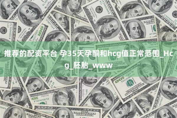 推荐的配资平台 孕35天孕酮和hcg值正常范围_Hcg_胚胎_www