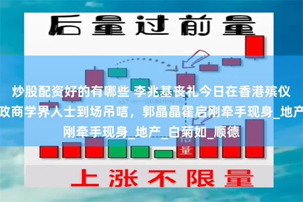 炒股配资好的有哪些 李兆基丧礼今日在香港殡仪馆举行，多名政商学界人士到场吊唁，郭晶晶霍启刚牵手现身_地产_白菊如_顺德
