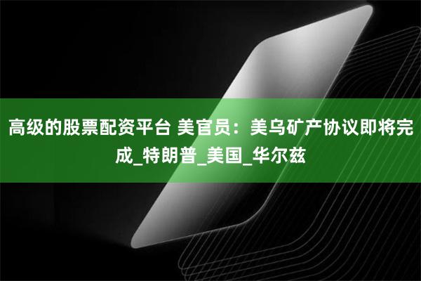 高级的股票配资平台 美官员：美乌矿产协议即将完成_特朗普_美国_华尔兹