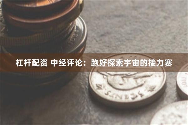 杠杆配资 中经评论：跑好探索宇宙的接力赛