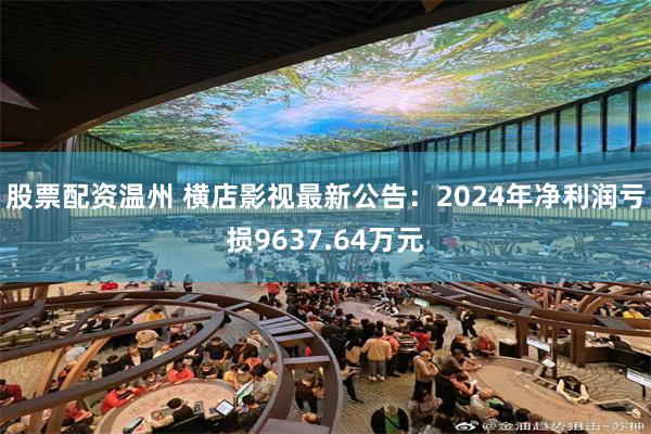 股票配资温州 横店影视最新公告：2024年净利润亏损9637.64万元