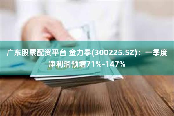 广东股票配资平台 金力泰(300225.SZ)：一季度净利润预增71%-147%