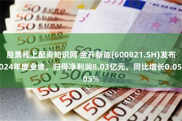 股票线上配资知识网 金开新能(600821.SH)发布2024年度业绩，归母净利润8.03亿元，同比增长0.05%