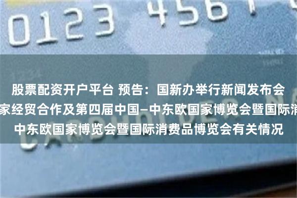 股票配资开户平台 预告：国新办举行新闻发布会 介绍中国与中东欧国家经贸合作及第四届中国—中东欧国家博览会暨国际消费品博览会有关情况